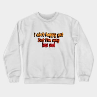 I ain't happy yet But I'm way less sad Crewneck Sweatshirt